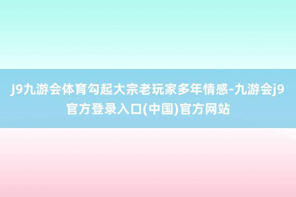 J9九游会体育勾起大宗老玩家多年情感-九游会j9官方登录入口(中国)官方网站