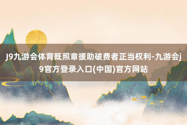 J9九游会体育既照章援助破费者正当权利-九游会j9官方登录入口(中国)官方网站