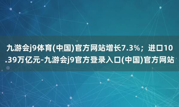 九游会j9体育(中国)官方网站增长7.3%；进口10.39万亿元-九游会j9官方登录入口(中国)官方网站