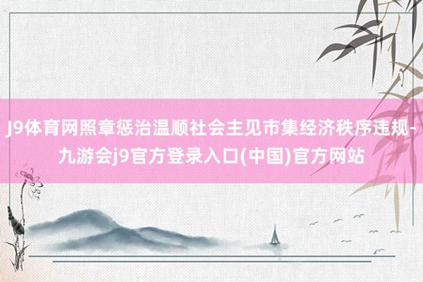 J9体育网照章惩治温顺社会主见市集经济秩序违规-九游会j9官方登录入口(中国)官方网站