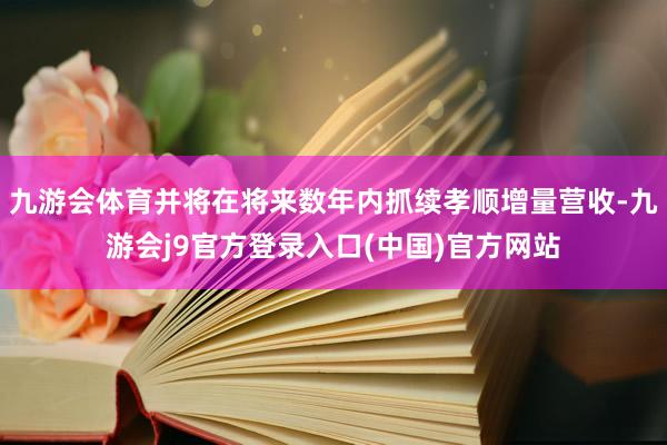 九游会体育并将在将来数年内抓续孝顺增量营收-九游会j9官方登录入口(中国)官方网站
