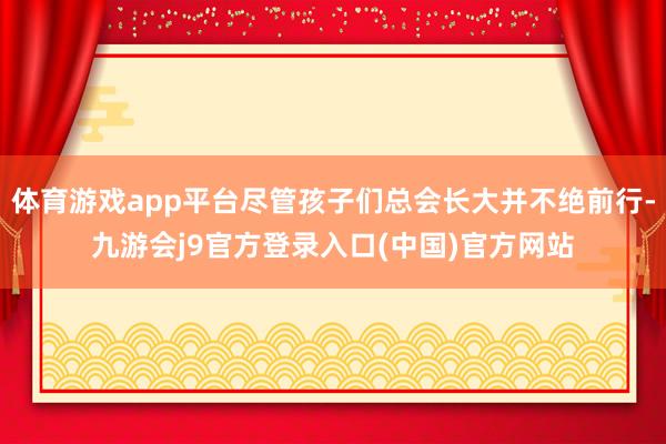 体育游戏app平台尽管孩子们总会长大并不绝前行-九游会j9官方登录入口(中国)官方网站