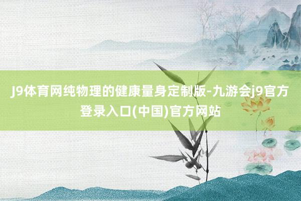 J9体育网纯物理的健康量身定制版-九游会j9官方登录入口(中国)官方网站