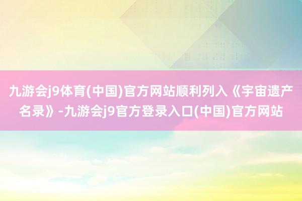 九游会j9体育(中国)官方网站顺利列入《宇宙遗产名录》-九游会j9官方登录入口(中国)官方网站