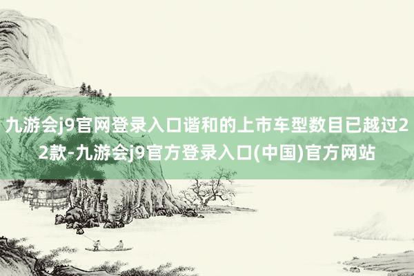 九游会j9官网登录入口谐和的上市车型数目已越过22款-九游会j9官方登录入口(中国)官方网站