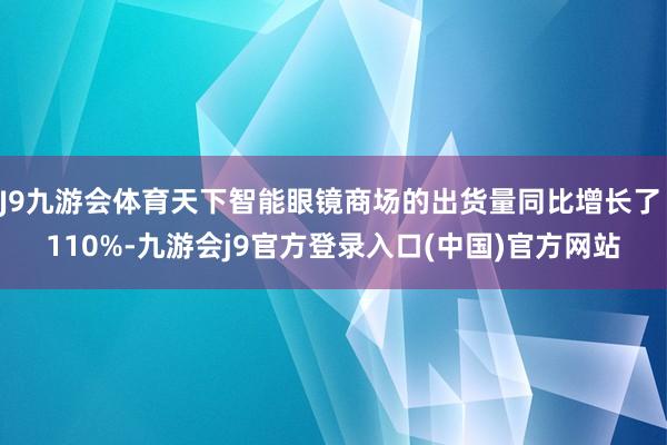 J9九游会体育天下智能眼镜商场的出货量同比增长了 110%-九游会j9官方登录入口(中国)官方网站