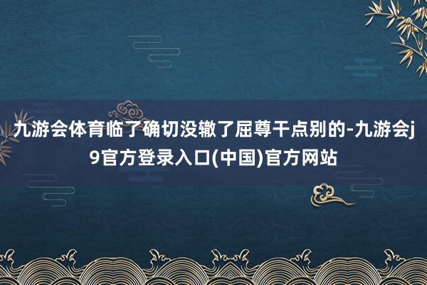 九游会体育临了确切没辙了屈尊干点别的-九游会j9官方登录入口(中国)官方网站