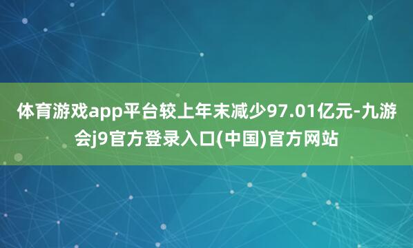 体育游戏app平台较上年末减少97.01亿元-九游会j9官方登录入口(中国)官方网站