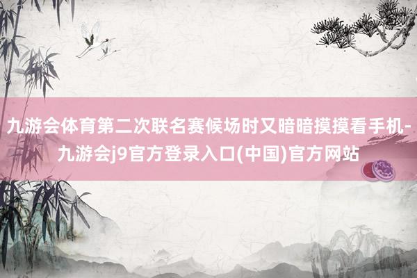 九游会体育第二次联名赛候场时又暗暗摸摸看手机-九游会j9官方登录入口(中国)官方网站
