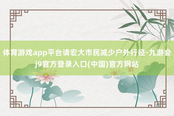 体育游戏app平台请宏大市民减少户外行径-九游会j9官方登录入口(中国)官方网站