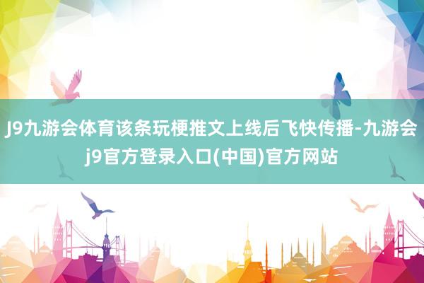 J9九游会体育该条玩梗推文上线后飞快传播-九游会j9官方登录入口(中国)官方网站