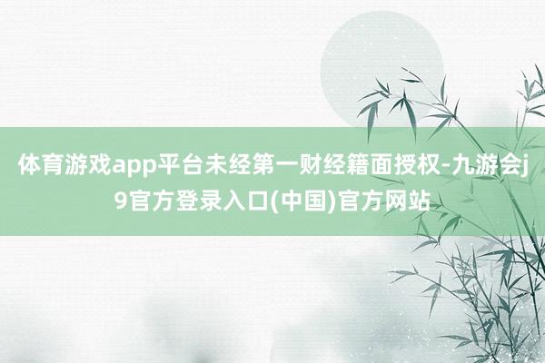 体育游戏app平台未经第一财经籍面授权-九游会j9官方登录入口(中国)官方网站