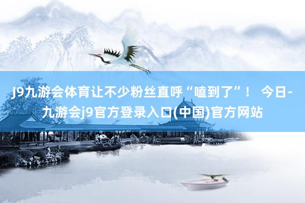 J9九游会体育让不少粉丝直呼“嗑到了”！ 今日-九游会j9官方登录入口(中国)官方网站