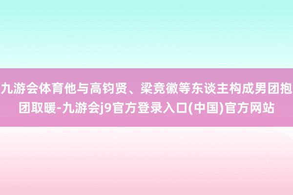 九游会体育他与高钧贤、梁竞徽等东谈主构成男团抱团取暖-九游会j9官方登录入口(中国)官方网站
