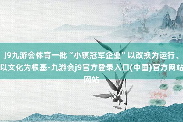 J9九游会体育一批“小镇冠军企业”以改换为运行、以文化为根基-九游会j9官方登录入口(中国)官方网站