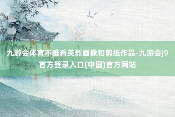 九游会体育不雅看英烈画像和剪纸作品-九游会j9官方登录入口(中国)官方网站