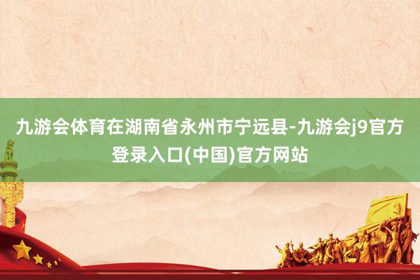 九游会体育　　在湖南省永州市宁远县-九游会j9官方登录入口(中国)官方网站