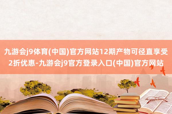 九游会j9体育(中国)官方网站12期产物可径直享受2折优惠-九游会j9官方登录入口(中国)官方网站