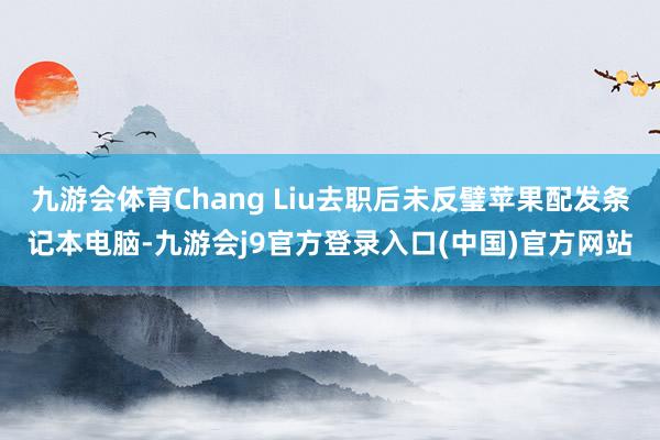 九游会体育Chang Liu去职后未反璧苹果配发条记本电脑-九游会j9官方登录入口(中国)官方网站