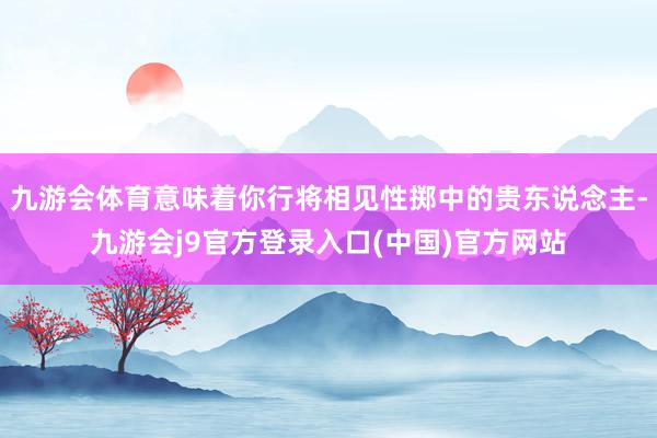 九游会体育意味着你行将相见性掷中的贵东说念主-九游会j9官方登录入口(中国)官方网站