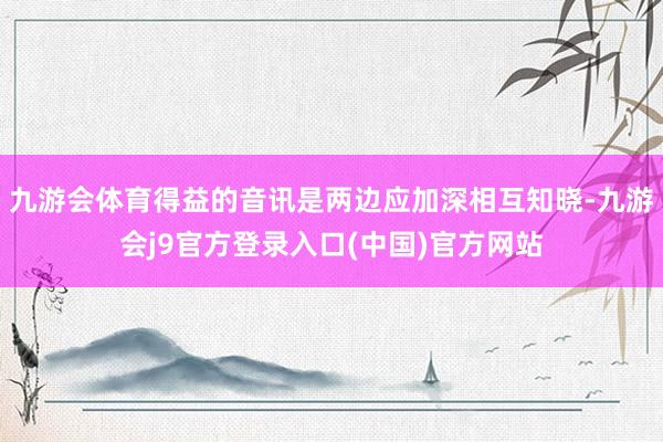 九游会体育得益的音讯是两边应加深相互知晓-九游会j9官方登录入口(中国)官方网站