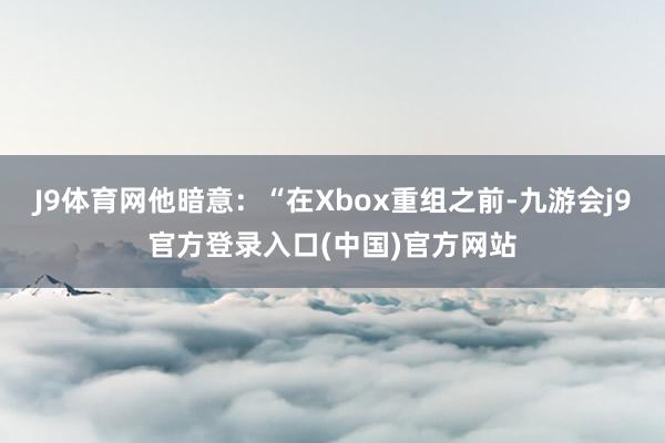 J9体育网他暗意：“在Xbox重组之前-九游会j9官方登录入口(中国)官方网站