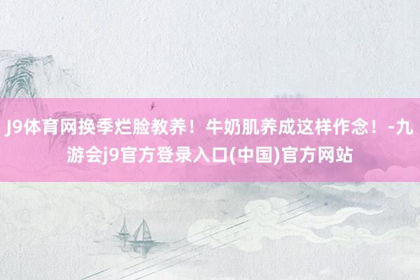 J9体育网换季烂脸教养！牛奶肌养成这样作念！-九游会j9官方登录入口(中国)官方网站