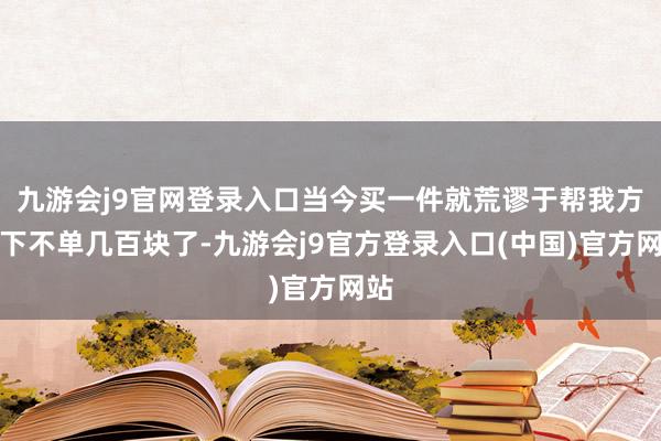 九游会j9官网登录入口当今买一件就荒谬于帮我方省下不单几百块了-九游会j9官方登录入口(中国)官方网站