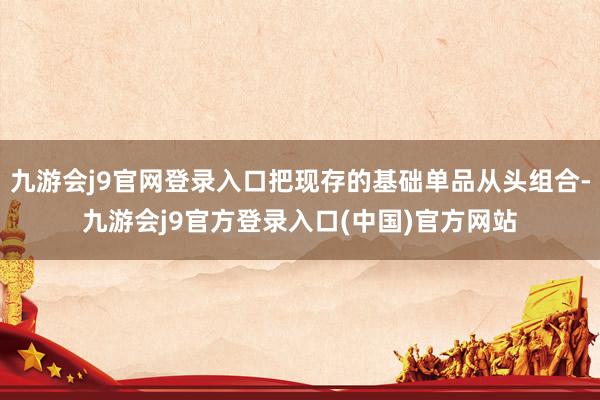 九游会j9官网登录入口把现存的基础单品从头组合-九游会j9官方登录入口(中国)官方网站