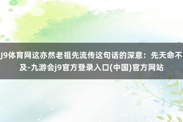 J9体育网这亦然老祖先流传这句话的深意：先天命不及-九游会j9官方登录入口(中国)官方网站