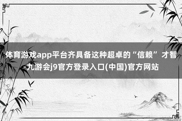 体育游戏app平台齐具备这种超卓的“信赖” 才智-九游会j9官方登录入口(中国)官方网站