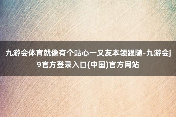 九游会体育就像有个贴心一又友本领跟随-九游会j9官方登录入口(中国)官方网站