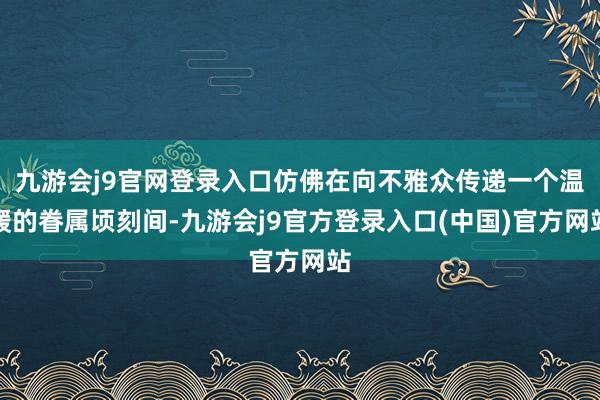 九游会j9官网登录入口仿佛在向不雅众传递一个温暖的眷属顷刻间-九游会j9官方登录入口(中国)官方网站
