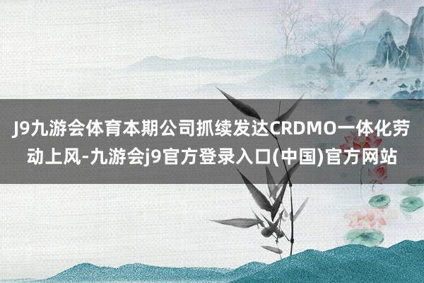 J9九游会体育本期公司抓续发达CRDMO一体化劳动上风-九游会j9官方登录入口(中国)官方网站