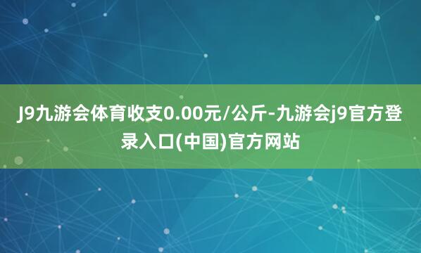 J9九游会体育收支0.00元/公斤-九游会j9官方登录入口(中国)官方网站