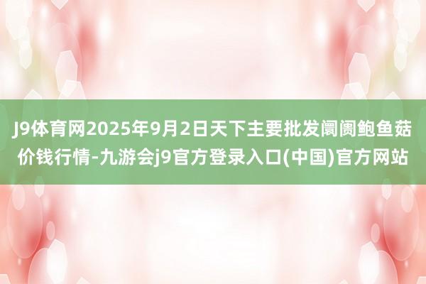 J9体育网2025年9月2日天下主要批发阛阓鲍鱼菇价钱行情-九游会j9官方登录入口(中国)官方网站