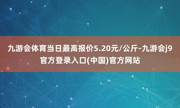 九游会体育当日最高报价5.20元/公斤-九游会j9官方登录入口(中国)官方网站