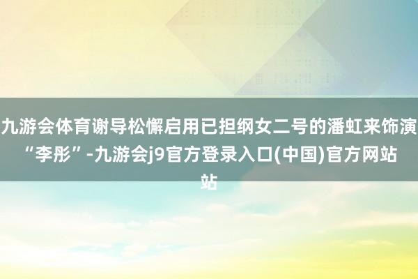 九游会体育谢导松懈启用已担纲女二号的潘虹来饰演“李彤”-九游会j9官方登录入口(中国)官方网站