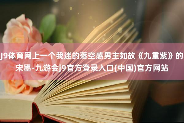 J9体育网上一个我迷的落空感男主如故《九重紫》的宋墨-九游会j9官方登录入口(中国)官方网站