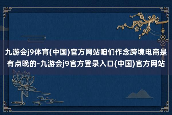 九游会j9体育(中国)官方网站咱们作念跨境电商是有点晚的-九游会j9官方登录入口(中国)官方网站