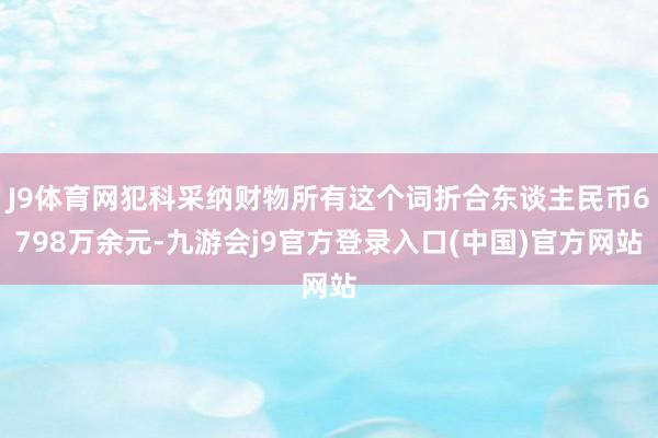 J9体育网犯科采纳财物所有这个词折合东谈主民币6798万余元-九游会j9官方登录入口(中国)官方网站