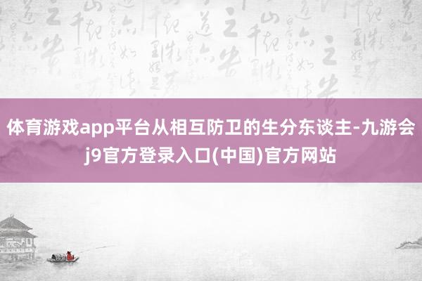 体育游戏app平台从相互防卫的生分东谈主-九游会j9官方登录入口(中国)官方网站