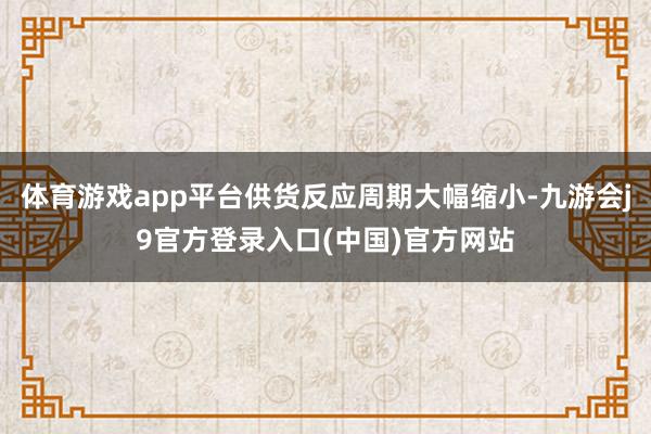 体育游戏app平台供货反应周期大幅缩小-九游会j9官方登录入口(中国)官方网站