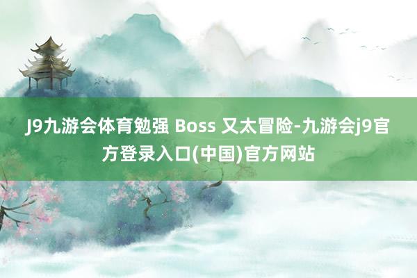 J9九游会体育勉强 Boss 又太冒险-九游会j9官方登录入口(中国)官方网站