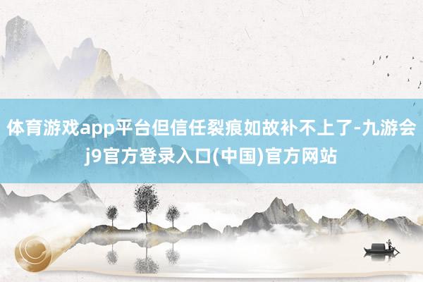 体育游戏app平台但信任裂痕如故补不上了-九游会j9官方登录入口(中国)官方网站