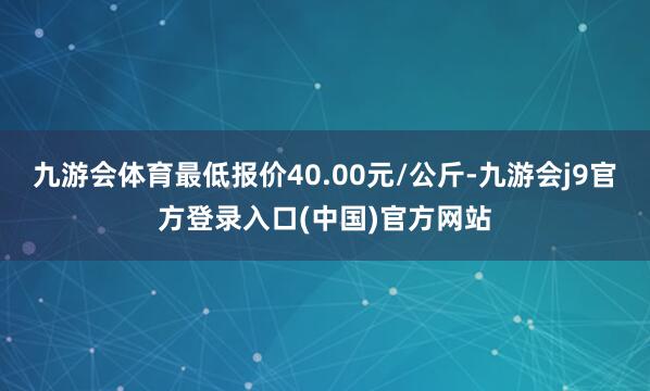 九游会体育最低报价40.00元/公斤-九游会j9官方登录入口(中国)官方网站
