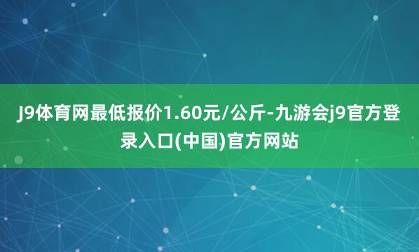 J9体育网最低报价1.60元/公斤-九游会j9官方登录入口(中国)官方网站