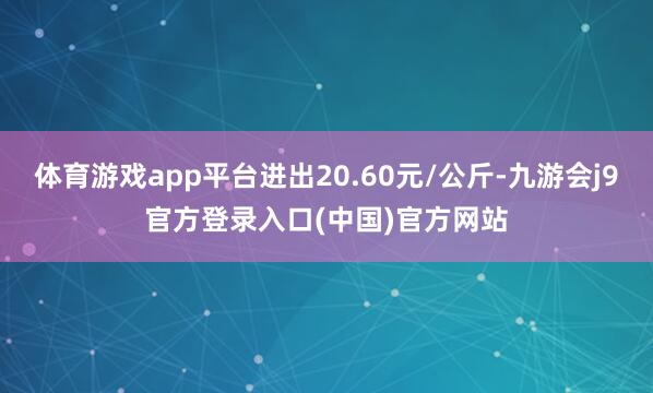 体育游戏app平台进出20.60元/公斤-九游会j9官方登录入口(中国)官方网站
