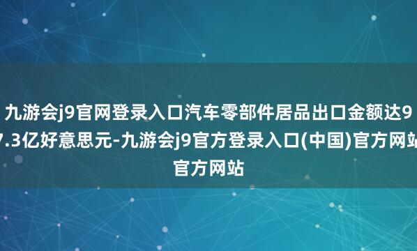 九游会j9官网登录入口汽车零部件居品出口金额达97.3亿好意思元-九游会j9官方登录入口(中国)官方网站