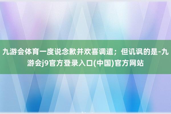 九游会体育一度说念歉并欢喜调遣；但讥讽的是-九游会j9官方登录入口(中国)官方网站